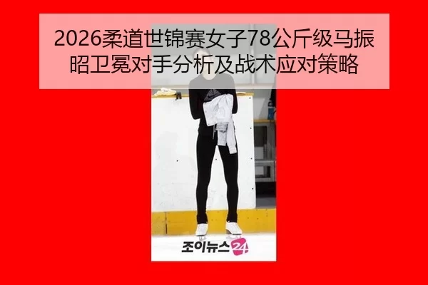 2026柔道世锦赛女子78公斤级马振昭卫冕对手分析及战术应对策略